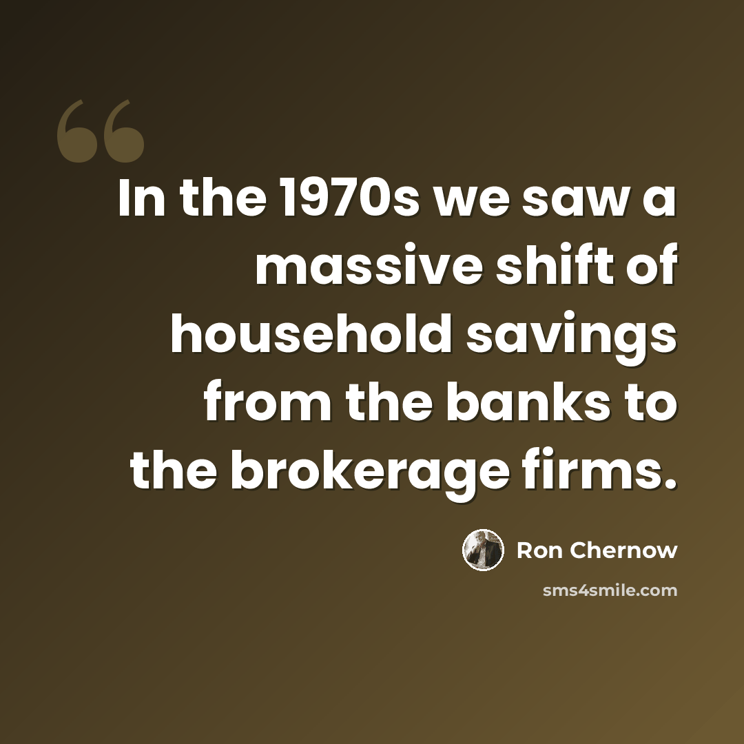 “In the 1970s we saw a massive shift of household savings from the banks to the brokerage firms.” quote by Ron Chernow