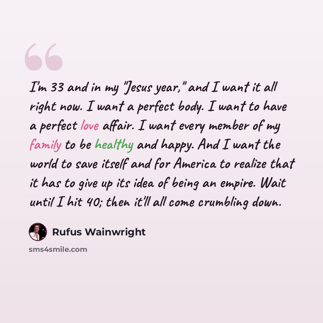“I'm 33 and in my "Jesus year," and I want it all right now. I want a perfect body. I want to have a perfect love affair. I want every member of my family to be healthy and happy. And I want the world to save itself and for America to realize that it has to give up its idea of being an empire. Wait…” quote by Rufus Wainwright