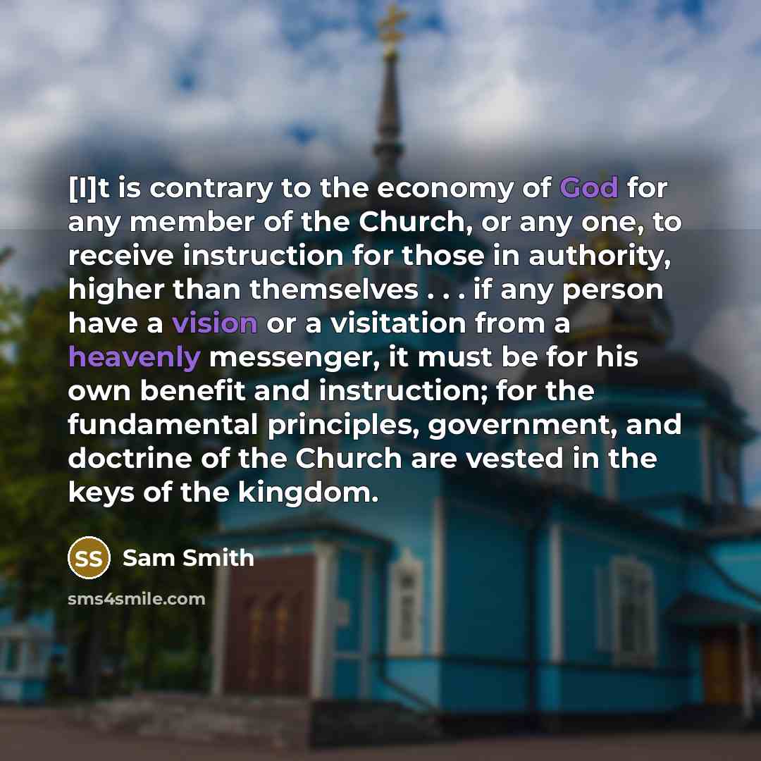 “[I]t is contrary to the economy of God for any member of the Church, or any one, to receive instruction for those in authority, higher than themselves . . . if any person have a vision or a visitation from a heavenly messenger, it must be for his own benefit and instruction; for the fundamental…” quote by Sam Smith