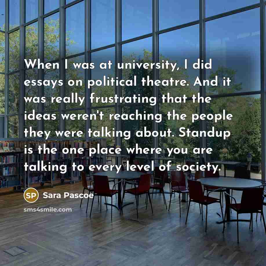“When I was at university, I did essays on political theatre. And it was really frustrating that the ideas weren't reaching the people they were talking about. Standup is the one place where you are talking to every level of society.” quote by Sara Pascoe