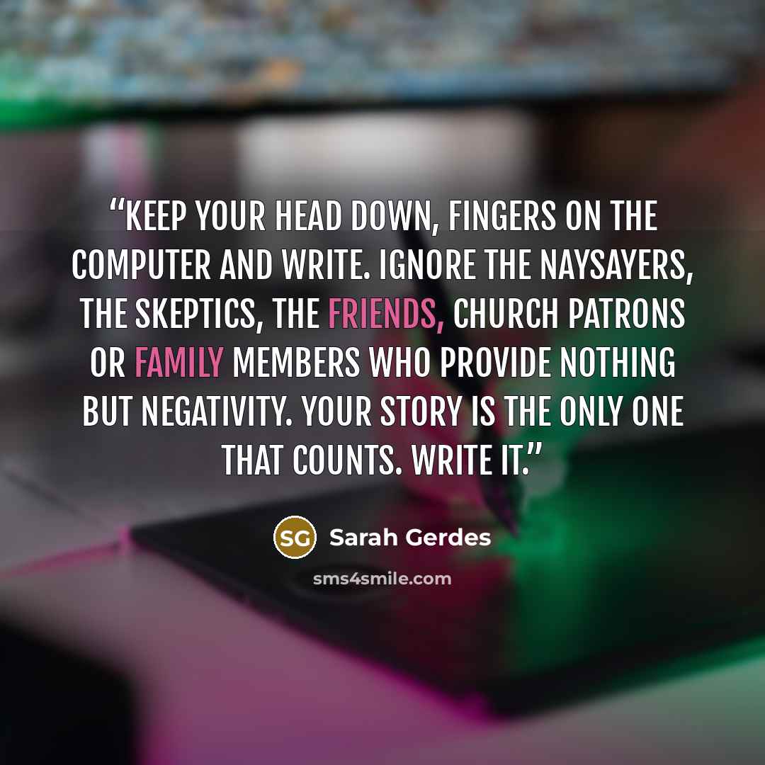 “Keep your head down, fingers on the computer and write. Ignore the naysayers, the skeptics, the friends, church patrons or family members who provide nothing but negativity. Your story is the only one that counts. Write it.” quote by Sarah Gerdes