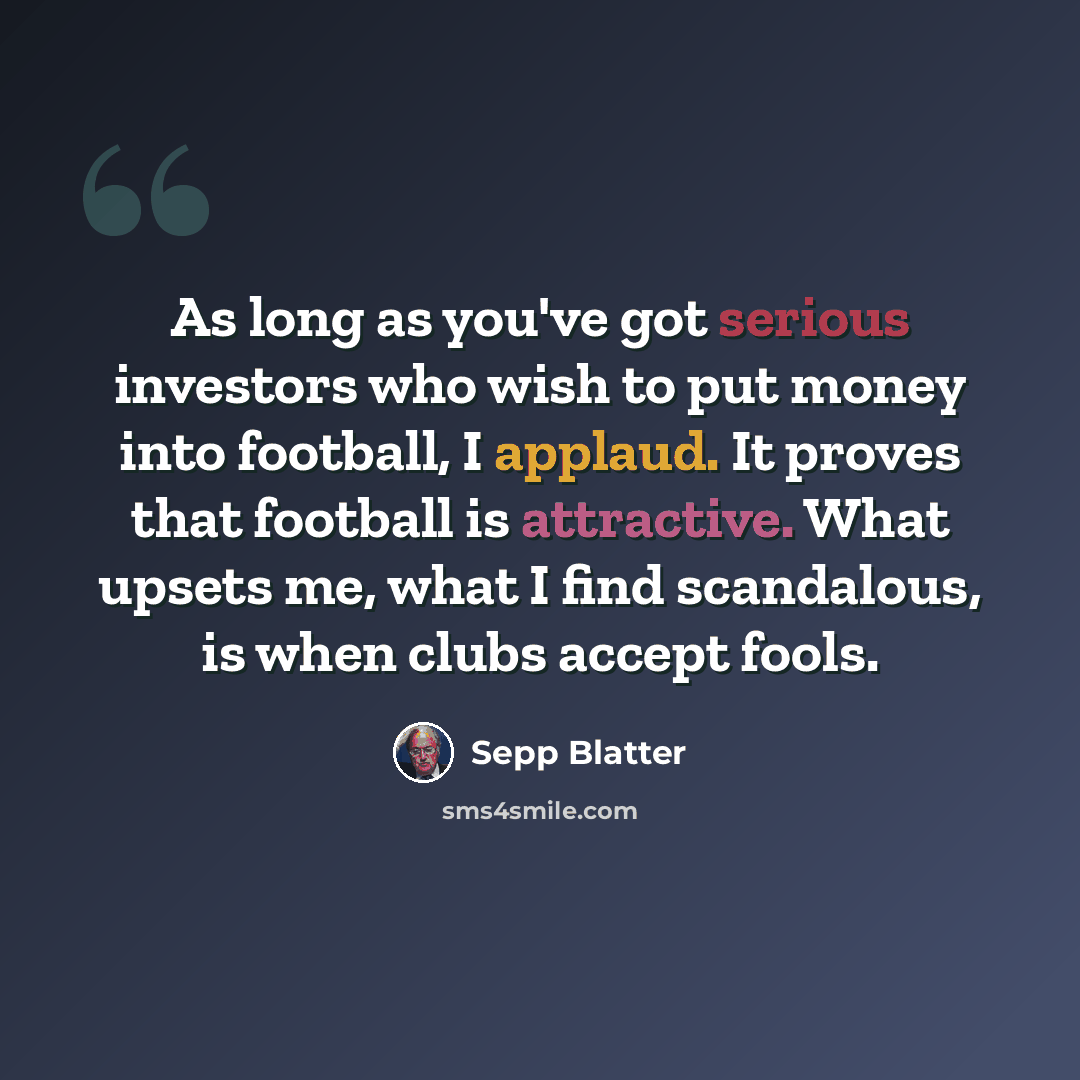 “As long as you've got serious investors who wish to put money into football, I applaud. It proves that football is attractive. What upsets me, what I find scandalous, is when clubs accept fools.” quote by Sepp Blatter