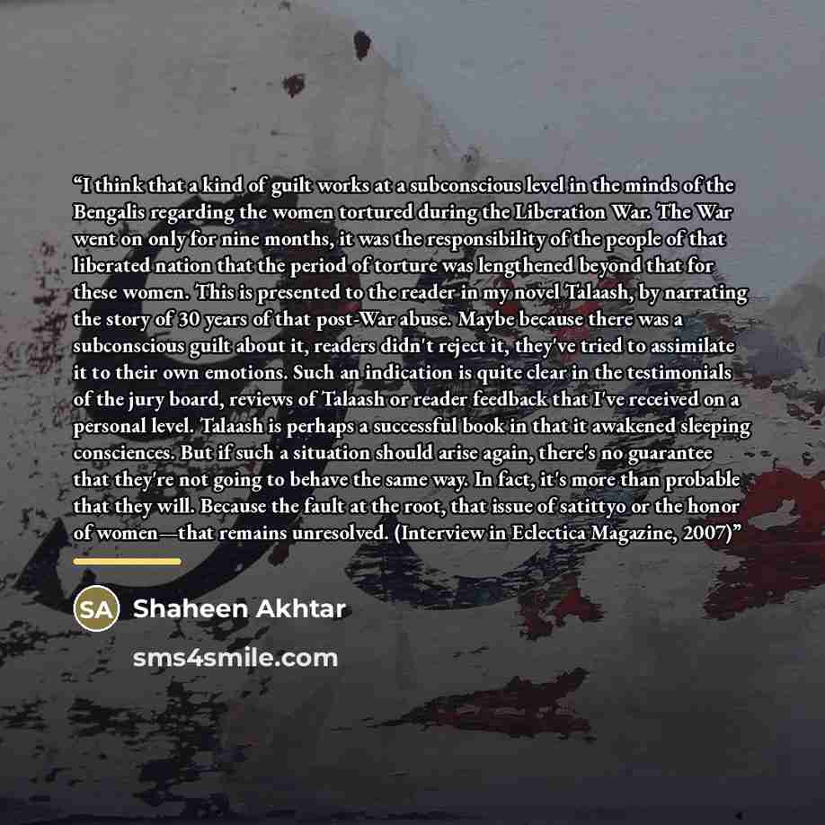 “I think that a kind of guilt works at a subconscious level in the minds of the Bengalis regarding the women tortured during the Liberation War. The War went on only for nine months, it was the responsibility of the people of that liberated nation that the period of torture was lengthened beyond…” quote by Anonymous
