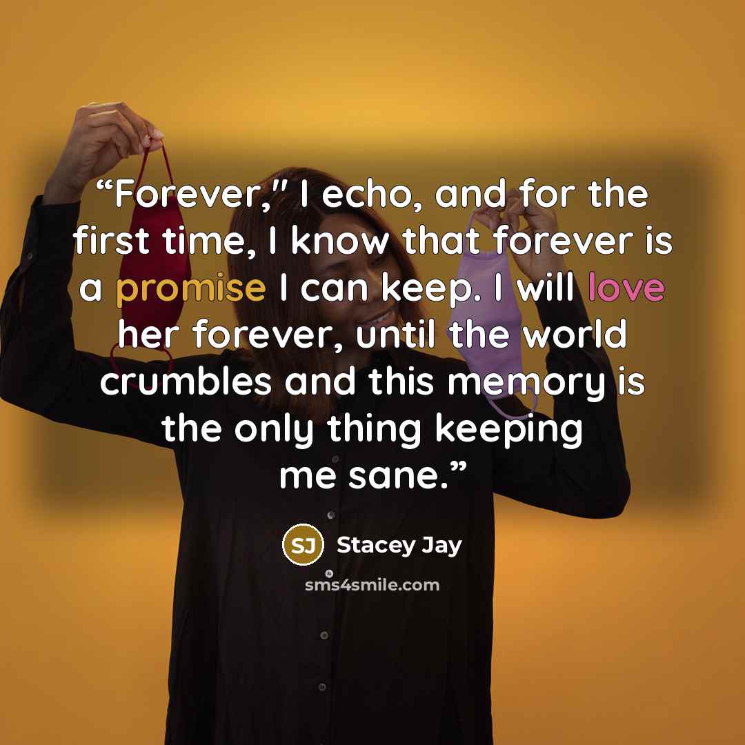 “Forever," I echo, and for the first time, I know that forever is a promise I can keep. I will love her forever, until the world crumbles and this memory is the only thing keeping me sane.” quote by Stacey Jay