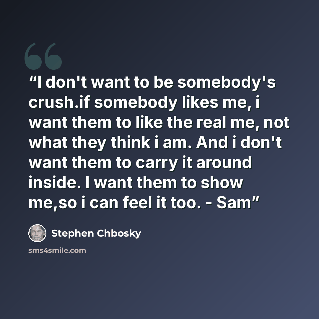“I don't want to be somebody's crush.if somebody likes me, i want them to like the real me, not what they think i am. And i don't want them to carry it around inside. I want them to show me,so i can feel it too. - Sam” quote by Stephen Chbosky