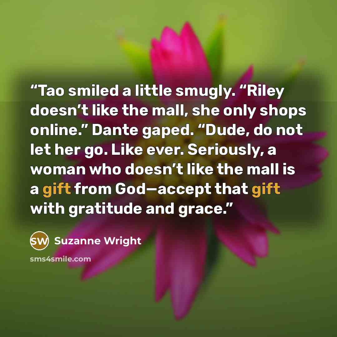 “Tao smiled a little smugly. “Riley doesn’t like the mall, she only shops online.” Dante gaped. “Dude, do not let her go. Like ever. Seriously, a woman who doesn’t like the mall is a gift from God—accept that gift with gratitude and grace.” quote by Suzanne Wright