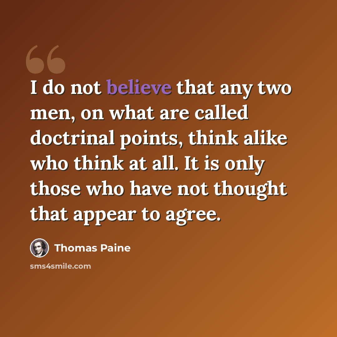 “I do not believe that any two men, on what are called doctrinal points, think alike who think at all. It is only those who have not thought that appear to agree.” quote by Thomas Paine
