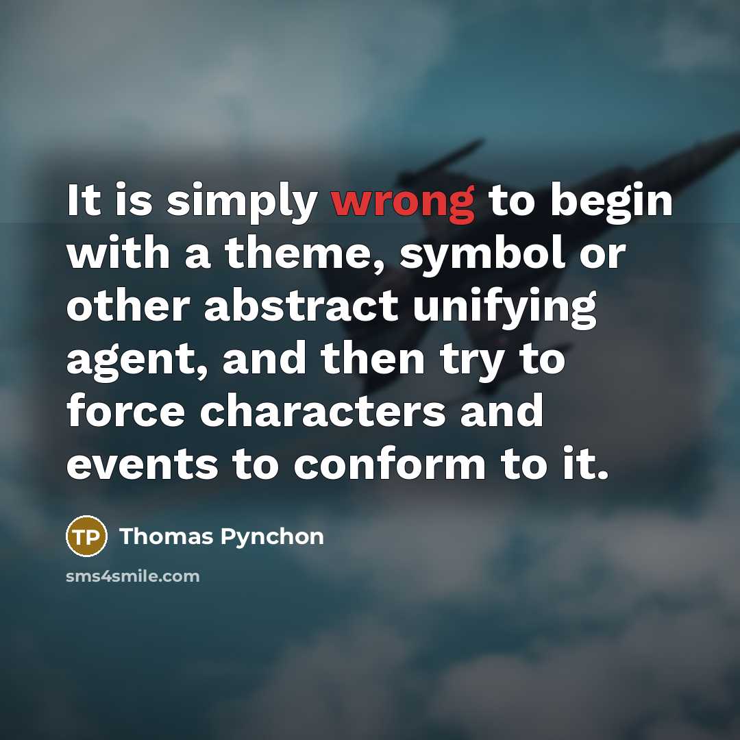 “It is simply wrong to begin with a theme, symbol or other abstract unifying agent, and then try to force characters and events to conform to it.” quote by Thomas Pynchon