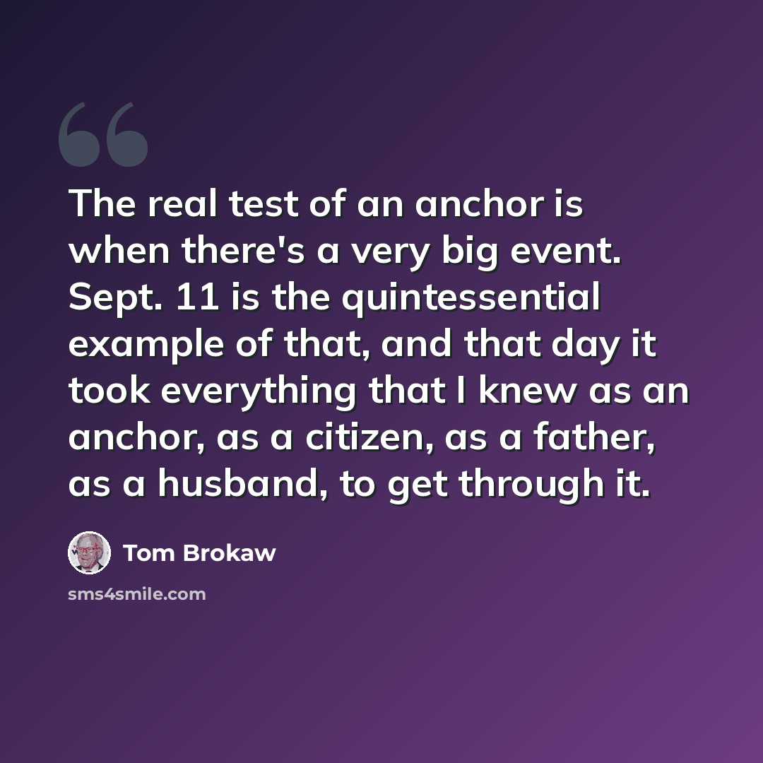 “The real test of an anchor is when there's a very big event. Sept. 11 is the quintessential example of that, and that day it took everything that I knew as an anchor, as a citizen, as a father, as a husband, to get through it.” quote by Tom Brokaw