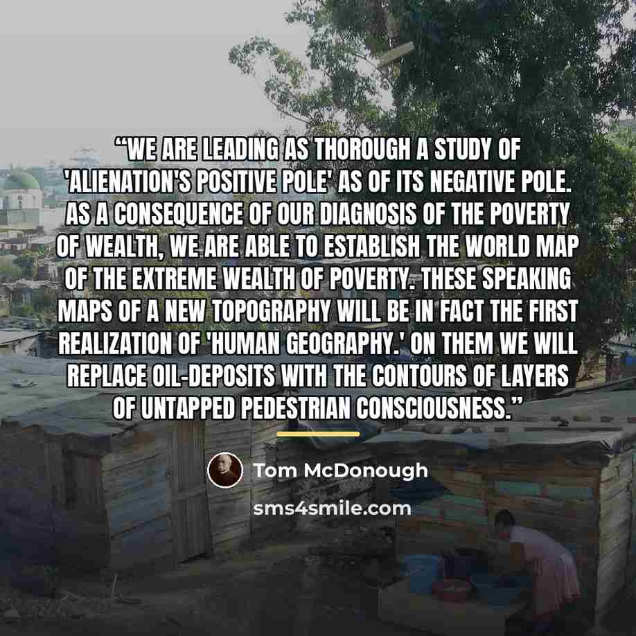 “We are leading as thorough a study of 'alienation's positive pole' as of its negative pole. As a consequence of our diagnosis of the poverty of wealth, we are able to establish the world map of the extreme wealth of poverty. These speaking maps of a new topography will be in fact the first…” quote by Tom McDonough