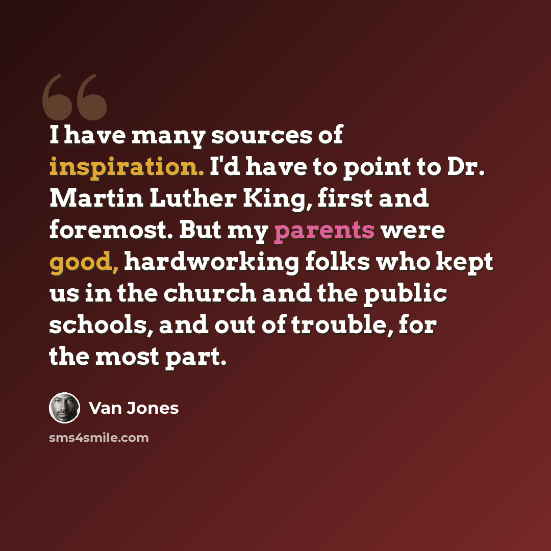 “I have many sources of inspiration. I'd have to point to Dr. Martin Luther King, first and foremost. But my parents were good, hardworking folks who kept us in the church and the public schools, and out of trouble, for the most part.” quote by Van Jones