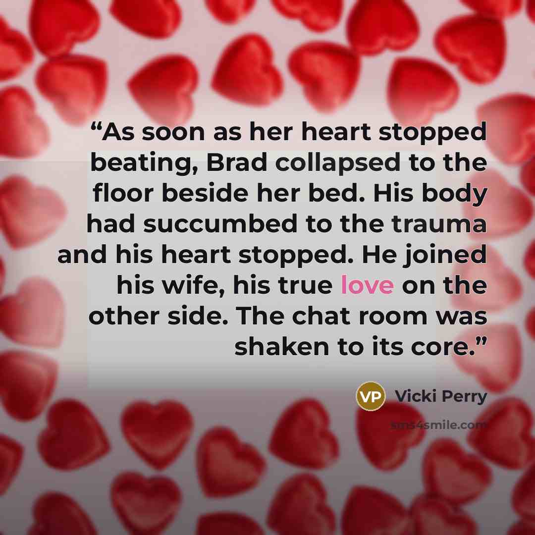 “As soon as her heart stopped beating, Brad collapsed to the floor beside her bed. His body had succumbed to the trauma and his heart stopped. He joined his wife, his true love on the other side. The chat room was shaken to its core.” quote by Vicki Perry