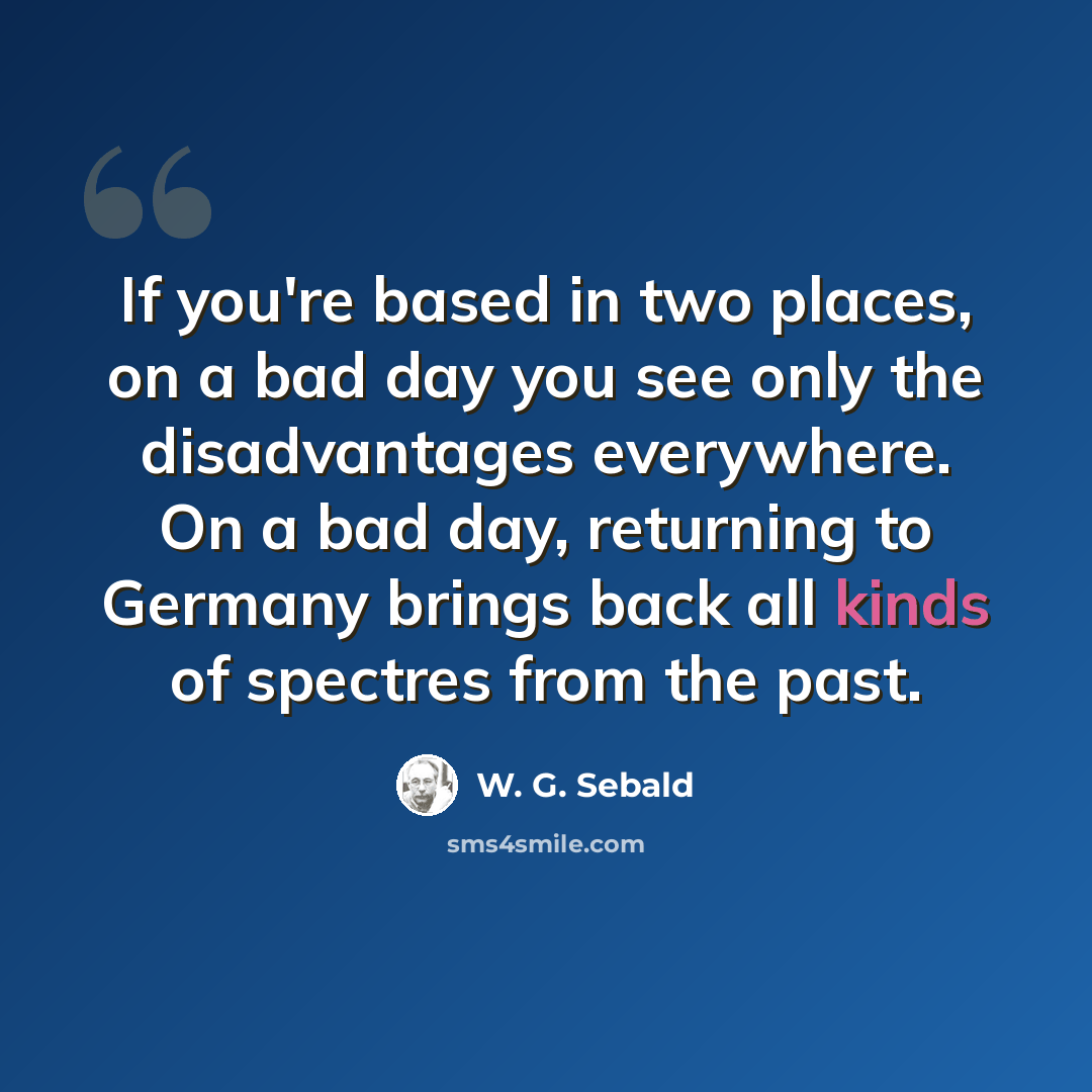 “If you're based in two places, on a bad day you see only the disadvantages everywhere. On a bad day, returning to Germany brings back all kinds of spectres from the past.” quote by W. G. Sebald