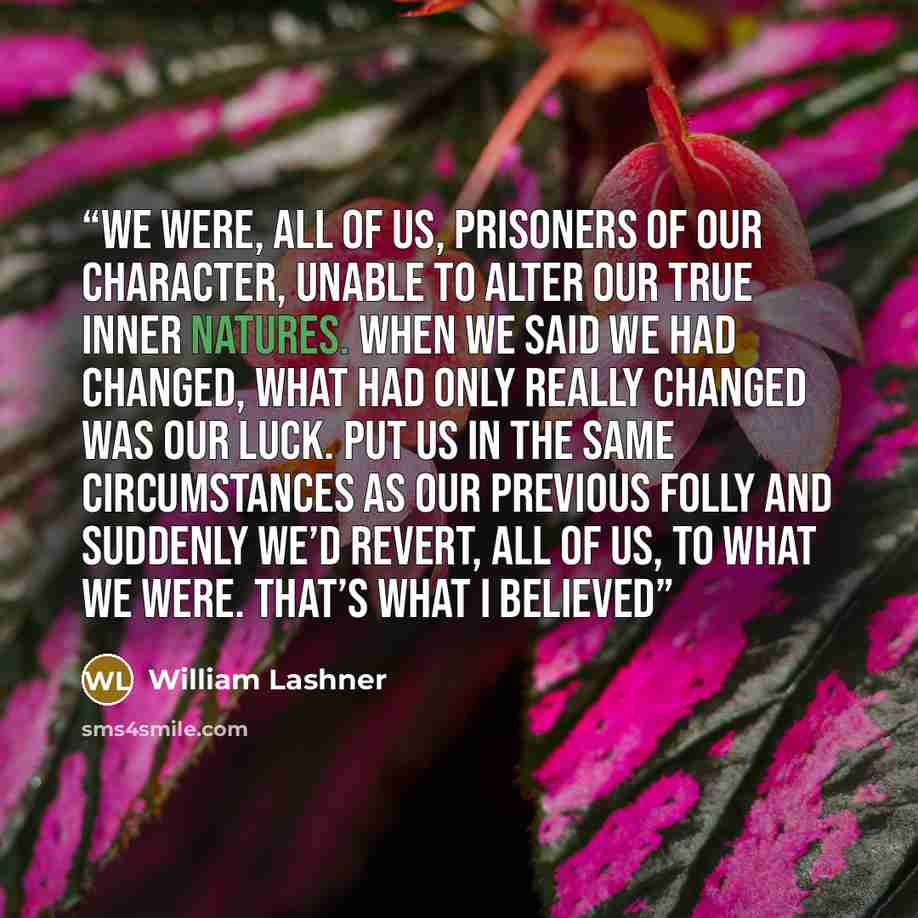 “We were, all of us, prisoners of our character, unable to alter our true inner natures. When we said we had changed, what had only really changed was our luck. Put us in the same circumstances as our previous folly and suddenly we’d revert, all of us, to what we were. That’s what I believed” quote by William Lashner