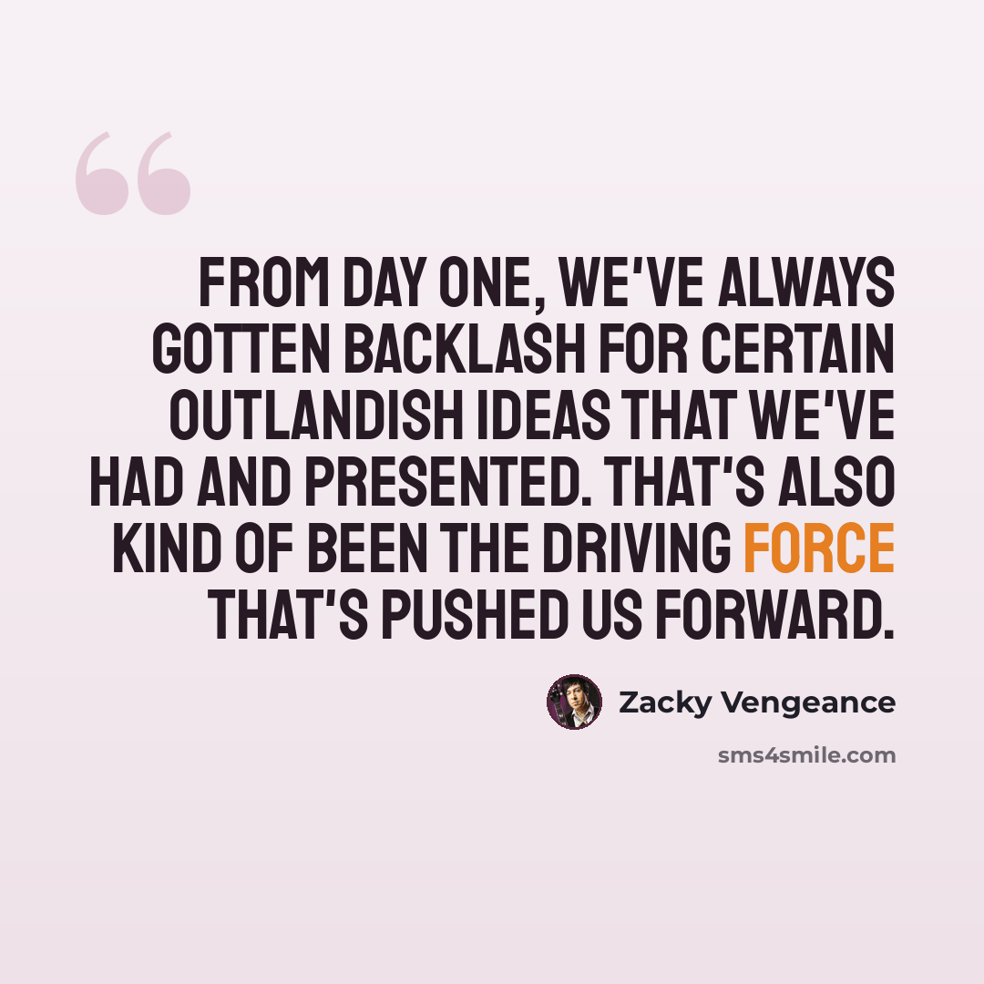 “From day one, we've always gotten backlash for certain outlandish ideas that we've had and presented. That's also kind of been the driving force that's pushed us forward.” quote by Zacky Vengeance