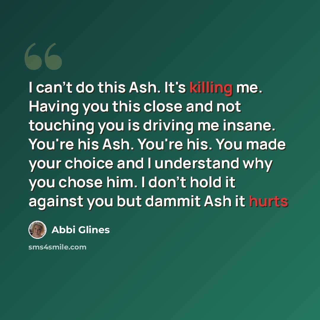 “I can't do this Ash. It's killing me. Having you this close and not touching you is driving me insane. You're his Ash. You're his. You made your choice and I understand why you chose him. I don't hold it against you but dammit Ash it hurts” quote by Abbi Glines