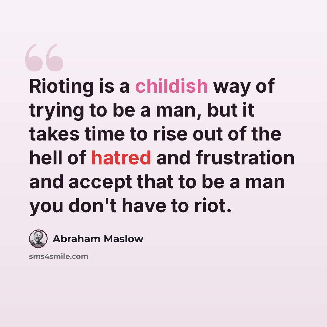 “Rioting is a childish way of trying to be a man, but it takes time to rise out of the hell of hatred and frustration and accept that to be a man you don't have to riot.” quote by Abraham Maslow
