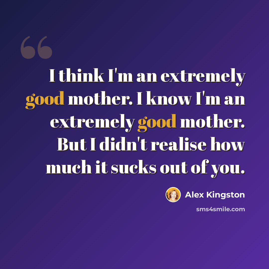 “I think I'm an extremely good mother. I know I'm an extremely good mother. But I didn't realise how much it sucks out of you.” quote by Alex Kingston
