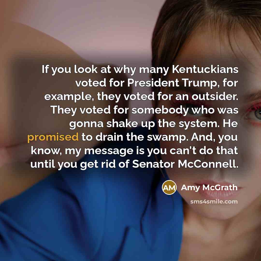 “If you look at why many Kentuckians voted for President Trump, for example, they voted for an outsider. They voted for somebody who was gonna shake up the system. He promised to drain the swamp. And, you know, my message is you can't do that until you get rid of Senator McConnell.” quote by Amy McGrath