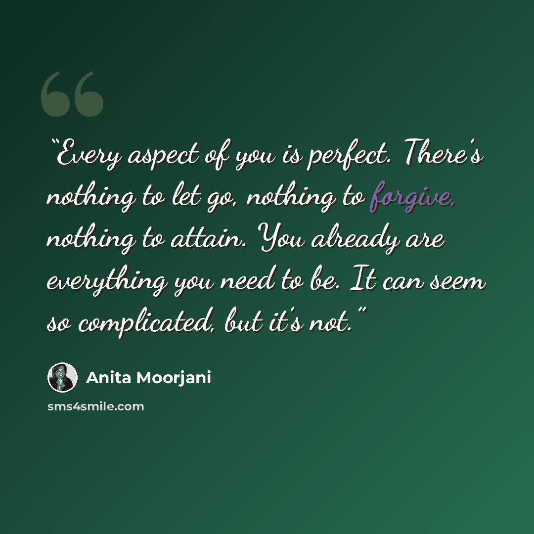 “Every aspect of you is perfect. There’s nothing to let go, nothing to forgive, nothing to attain. You already are everything you need to be. It can seem so complicated, but it’s not.” quote by Anita Moorjani