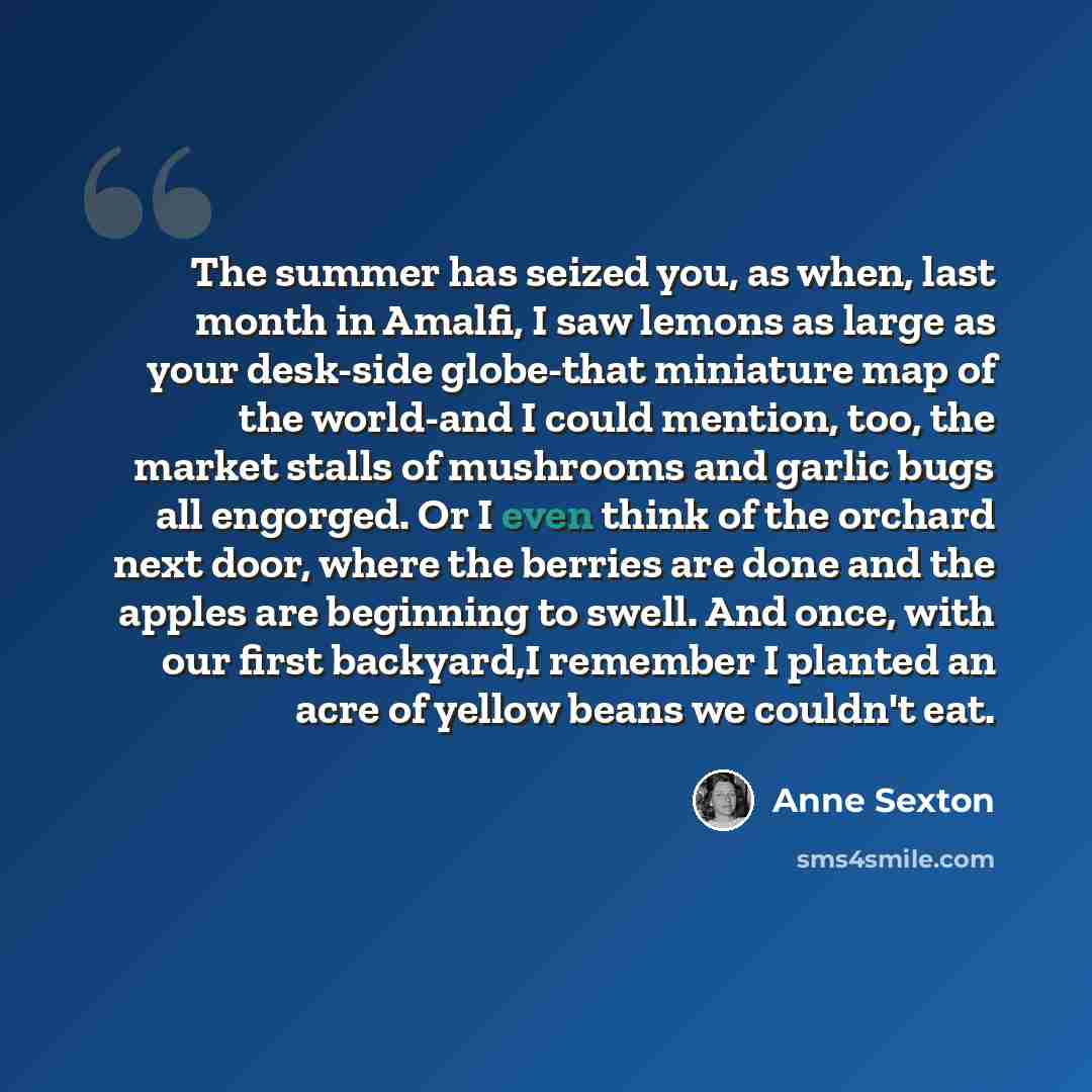 “The summer has seized you, as when, last month in Amalfi, I saw lemons as large as your desk-side globe-that miniature map of the world-and I could mention, too, the market stalls of mushrooms and garlic bugs all engorged. Or I even think of the orchard next door, where the berries are done and…” quote by Anne Sexton