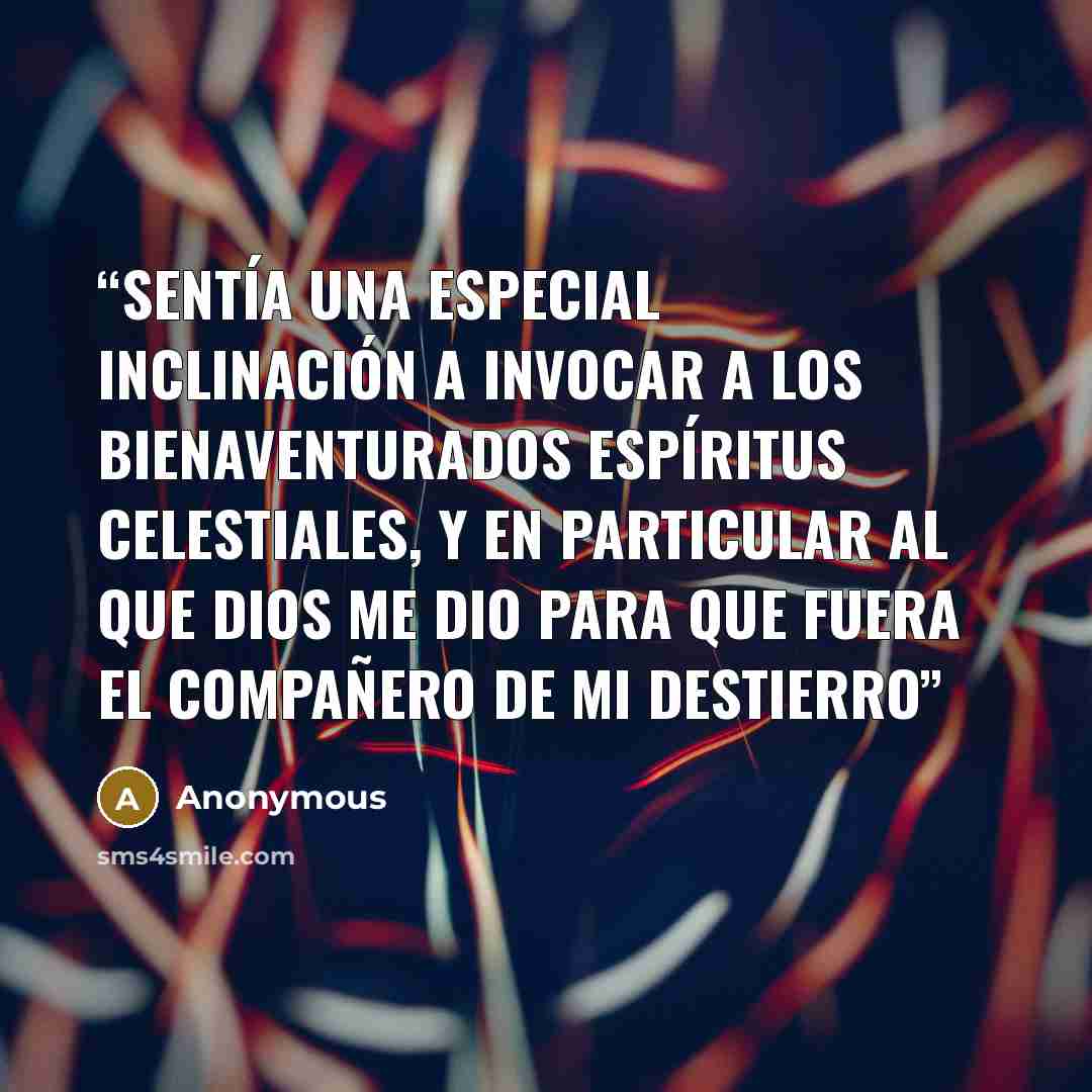 “sentía una especial inclinación a invocar a los bienaventurados espíritus celestiales, y en particular al que Dios me dio para que fuera el compañero de mi destierro” quote by Anonymous