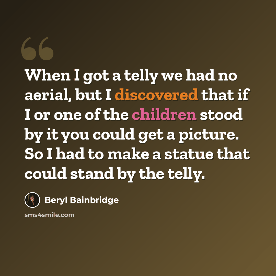 “When I got a telly we had no aerial, but I discovered that if I or one of the children stood by it you could get a picture. So I had to make a statue that could stand by the telly.” quote by Beryl Bainbridge