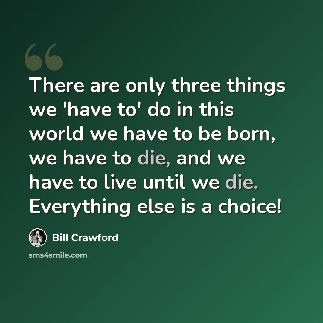 “There are only three things we 'have to' do in this world we have to be born, we have to die, and we have to live until we die. Everything else is a choice!” quote by Bill Crawford