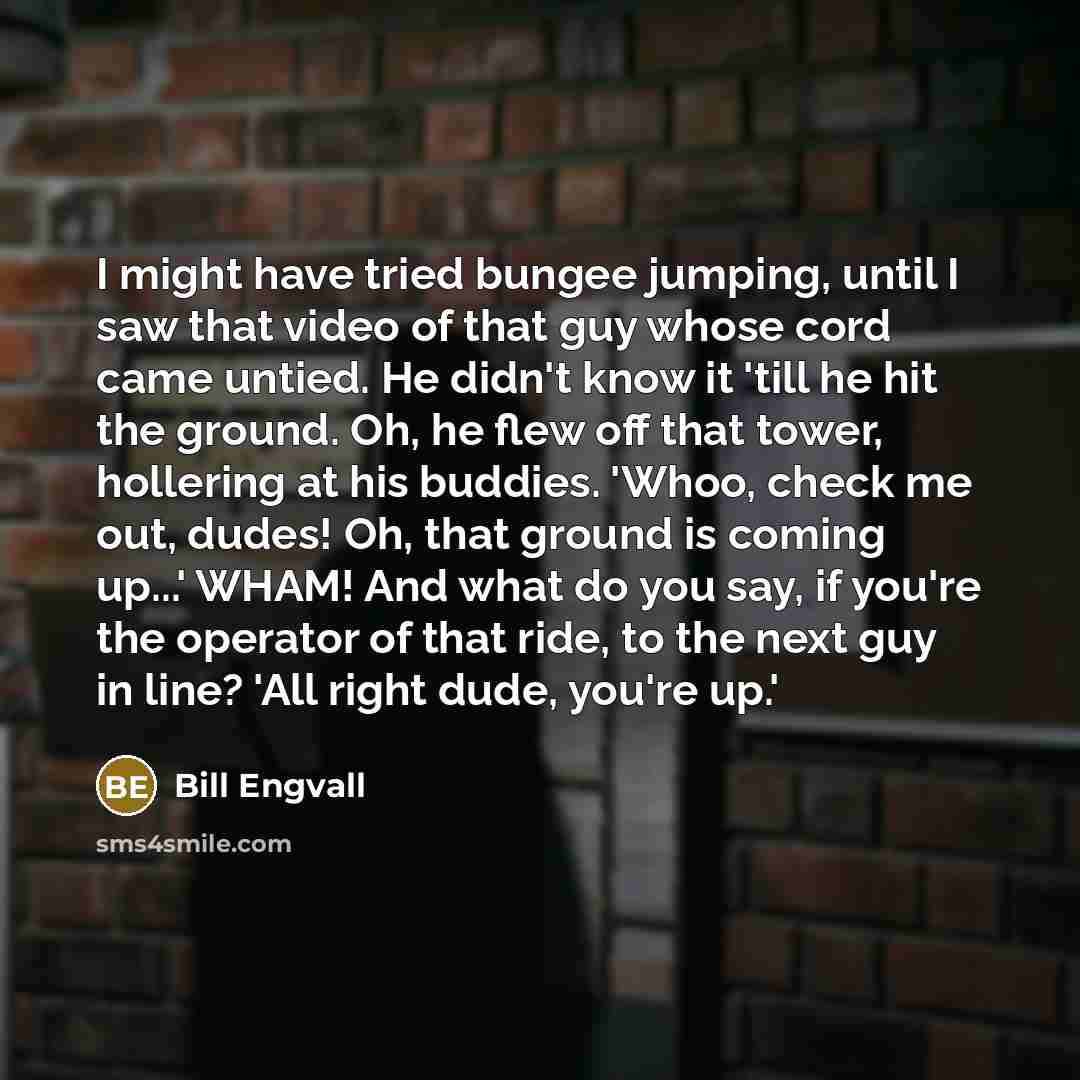 “I might have tried bungee jumping, until I saw that video of that guy whose cord came untied. He didn't know it 'till he hit the ground. Oh, he flew off that tower, hollering at his buddies. 'Whoo, check me out, dudes! Oh, that ground is coming up...' WHAM! And what do you say, if you're the…” quote by Bill Engvall