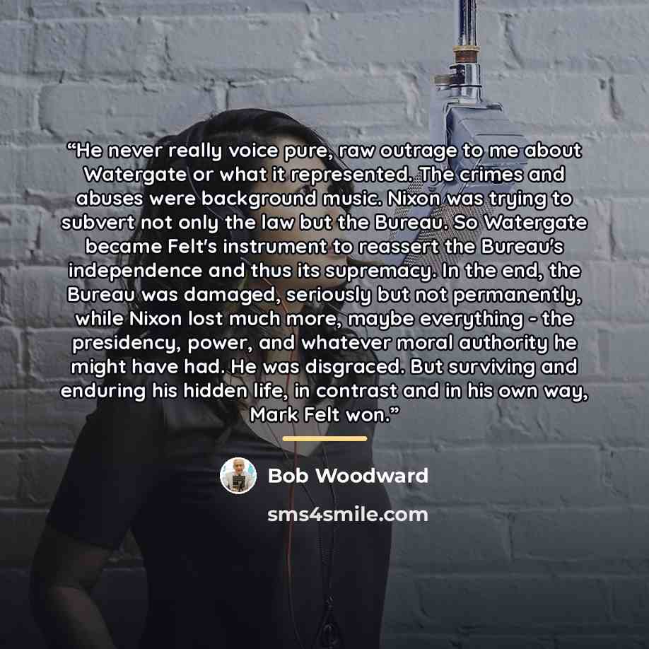 “He never really voice pure, raw outrage to me about Watergate or what it represented. The crimes and abuses were background music. Nixon was trying to subvert not only the law but the Bureau. So Watergate became Felt's instrument to reassert the Bureau's independence and thus its supremacy. In the…” quote by Bob Woodward