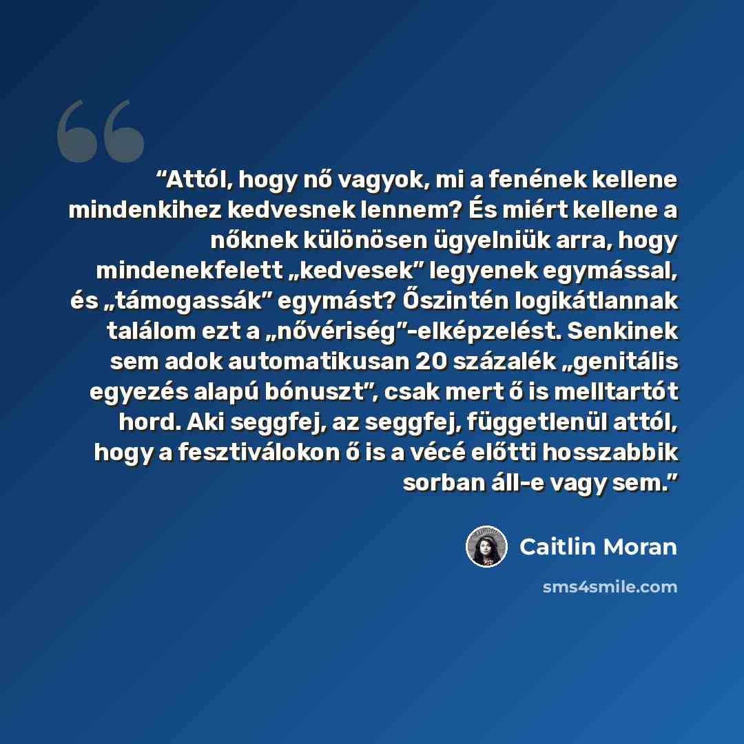 “Attól, hogy nő vagyok, mi a fenének kellene mindenkihez kedvesnek lennem? És miért kellene a nőknek különösen ügyelniük arra, hogy mindenekfelett „kedvesek” legyenek egymással, és „támogassák” egymást? Őszintén logikátlannak találom ezt a „nővériség”-elképzelést. Senkinek sem adok automatikusan 20…” quote by Caitlin Moran