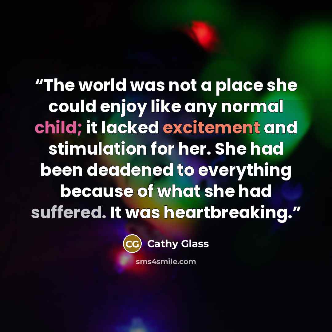 “The world was not a place she could enjoy like any normal child; it lacked excitement and stimulation for her. She had been deadened to everything because of what she had suffered. It was heartbreaking.” quote by Cathy Glass