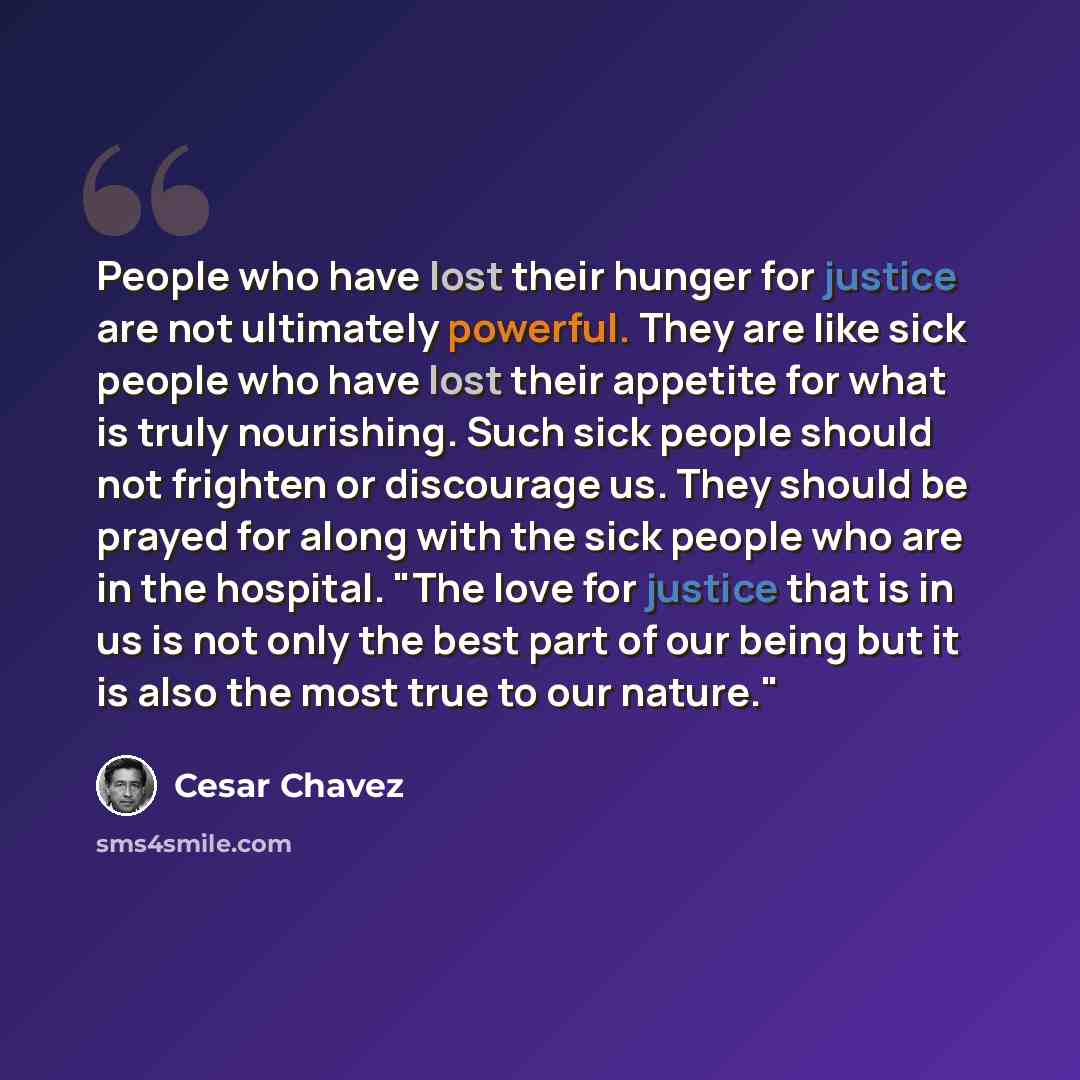 “People who have lost their hunger for justice are not ultimately powerful. They are like sick people who have lost their appetite for what is truly nourishing. Such sick people should not frighten or discourage us. They should be prayed for along with the sick people who are in the hospital. "The…” quote by Cesar Chavez