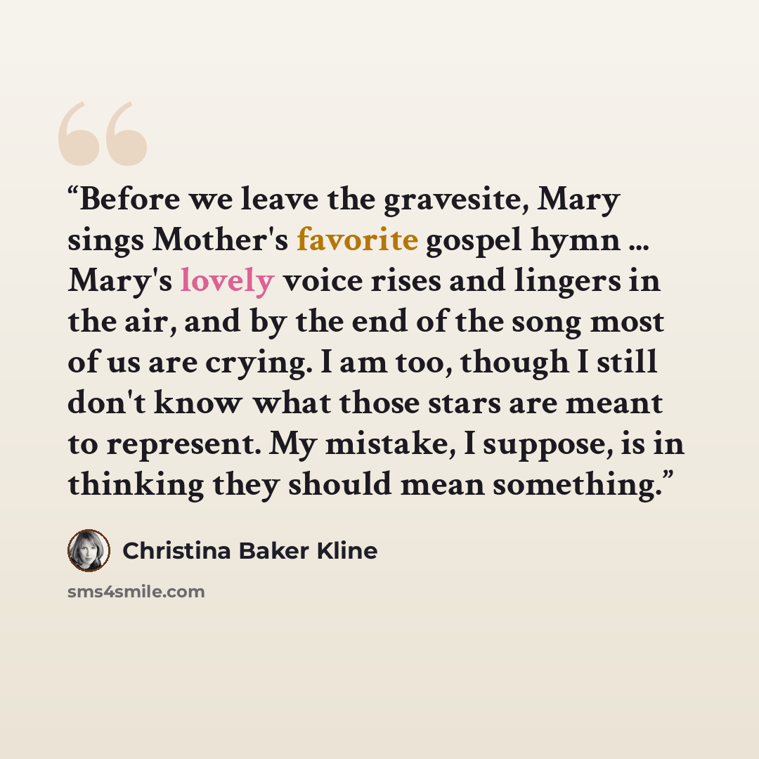 “Before we leave the gravesite, Mary sings Mother's favorite gospel hymn ... Mary's lovely voice rises and lingers in the air, and by the end of the song most of us are crying. I am too, though I still don't know what those stars are meant to represent. My mistake, I suppose, is in thinking they…” quote by Christina Baker Kline