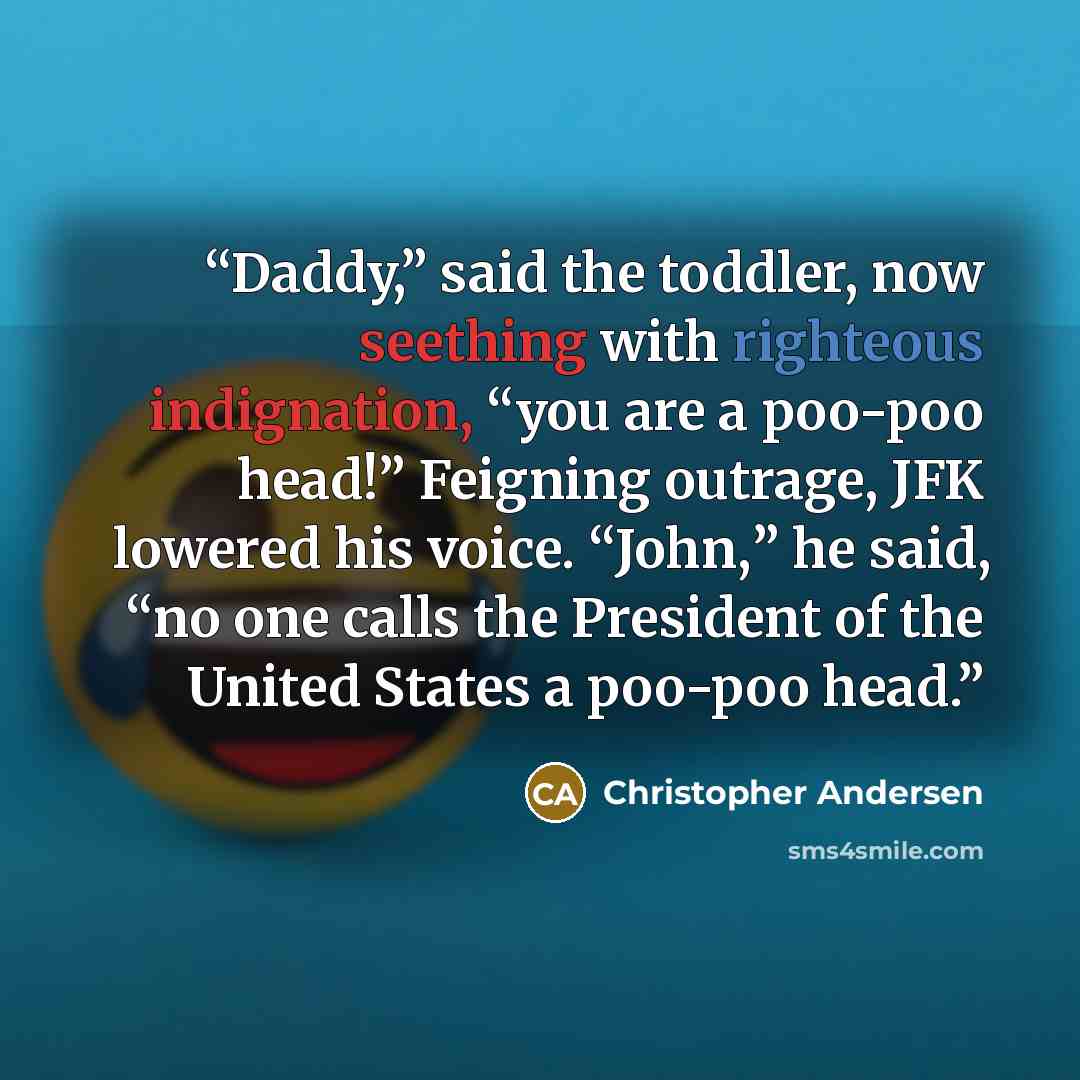 “Daddy,” said the toddler, now seething with righteous indignation, “you are a poo-poo head!” Feigning outrage, JFK lowered his voice. “John,” he said, “no one calls the President of the United States a poo-poo head.” quote by Christopher Andersen