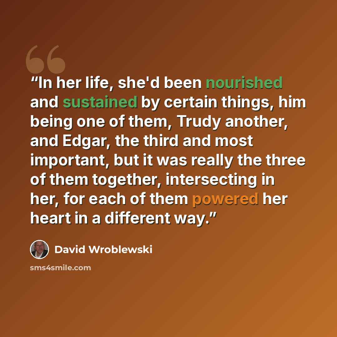 “In her life, she'd been nourished and sustained by certain things, him being one of them, Trudy another, and Edgar, the third and most important, but it was really the three of them together, intersecting in her, for each of them powered her heart in a different way.” quote by David Wroblewski