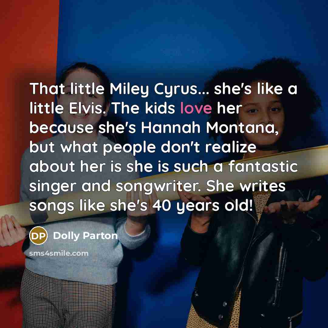 “That little Miley Cyrus... she's like a little Elvis. The kids love her because she's Hannah Montana, but what people don't realize about her is she is such a fantastic singer and songwriter. She writes songs like she's 40 years old!” quote by Dolly Parton