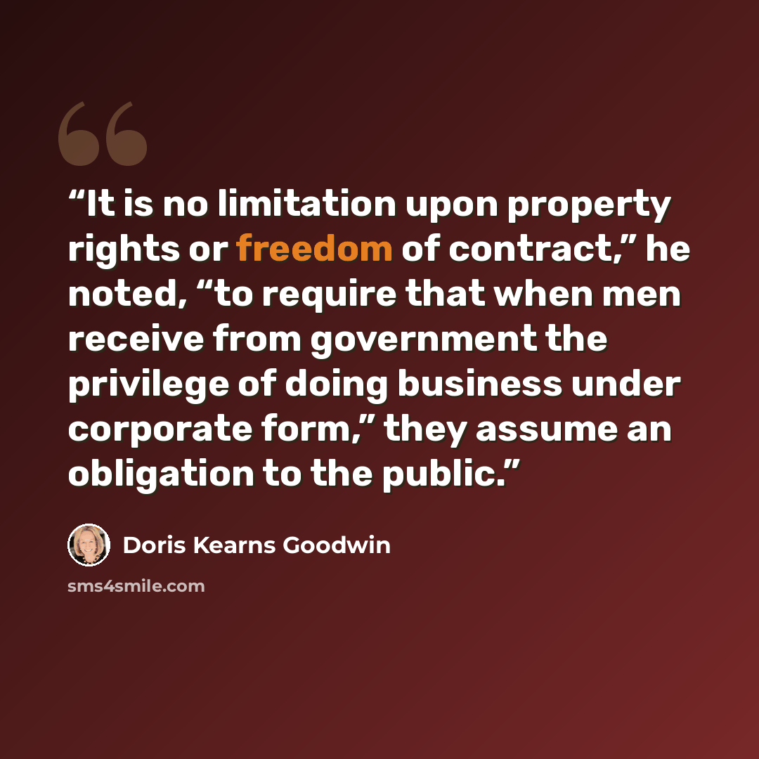 “It is no limitation upon property rights or freedom of contract,” he noted, “to require that when men receive from government the privilege of doing business under corporate form,” they assume an obligation to the public.” quote by Doris Kearns Goodwin