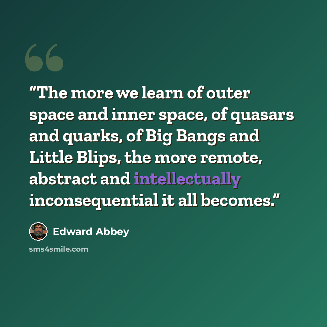 “The more we learn of outer space and inner space, of quasars and quarks, of Big Bangs and Little Blips, the more remote, abstract and intellectually inconsequential it all becomes.” quote by Edward Abbey