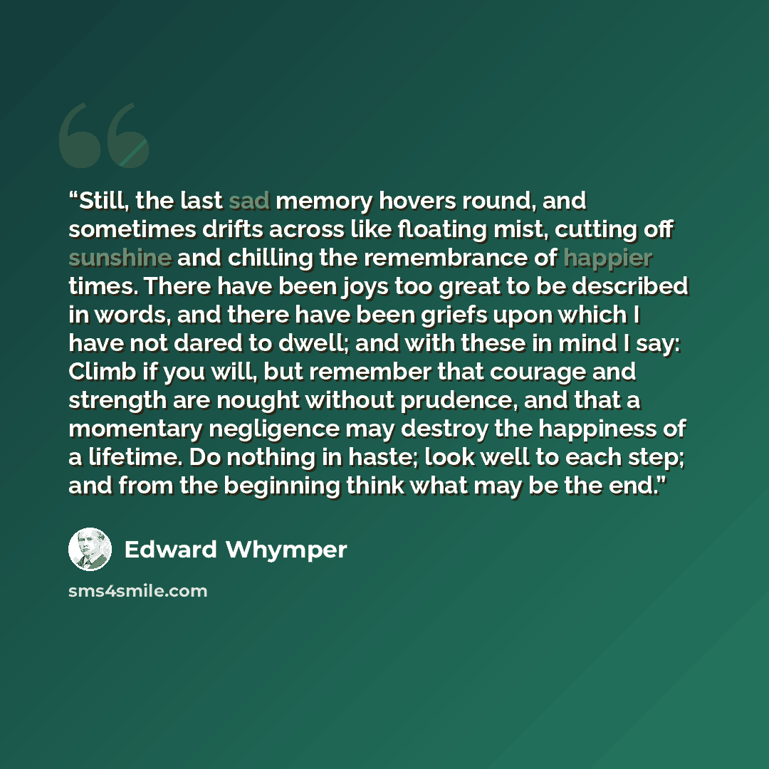 “Still, the last sad memory hovers round, and sometimes drifts across like floating mist, cutting off sunshine and chilling the remembrance of happier times. There have been joys too great to be described in words, and there have been griefs upon which I have not dared to dwell; and with these in…” quote by Edward Whymper
