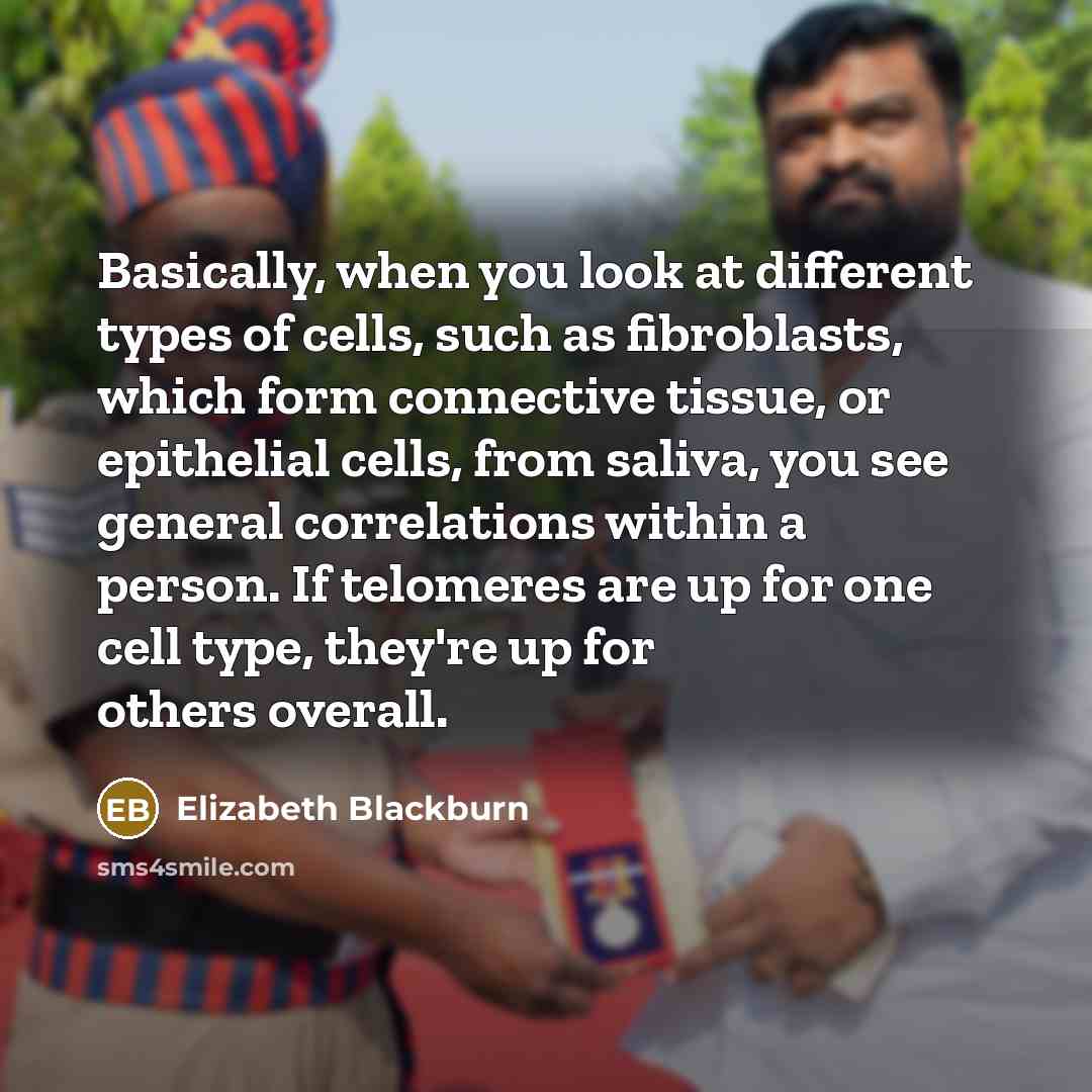 “Basically, when you look at different types of cells, such as fibroblasts, which form connective tissue, or epithelial cells, from saliva, you see general correlations within a person. If telomeres are up for one cell type, they're up for others overall.” quote by Elizabeth Blackburn