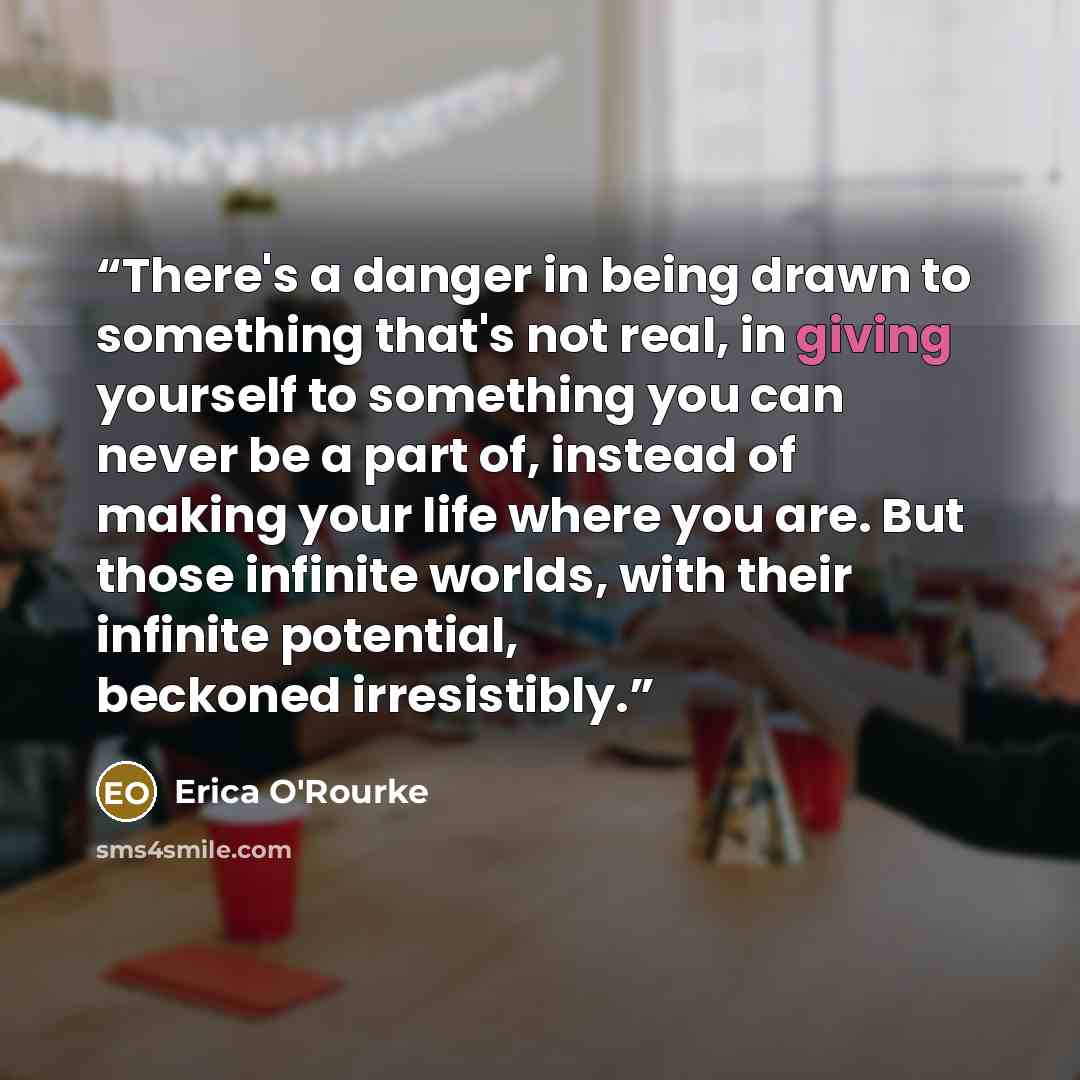 “There's a danger in being drawn to something that's not real, in giving yourself to something you can never be a part of, instead of making your life where you are. But those infinite worlds, with their infinite potential, beckoned irresistibly.” quote by Erica O'Rourke