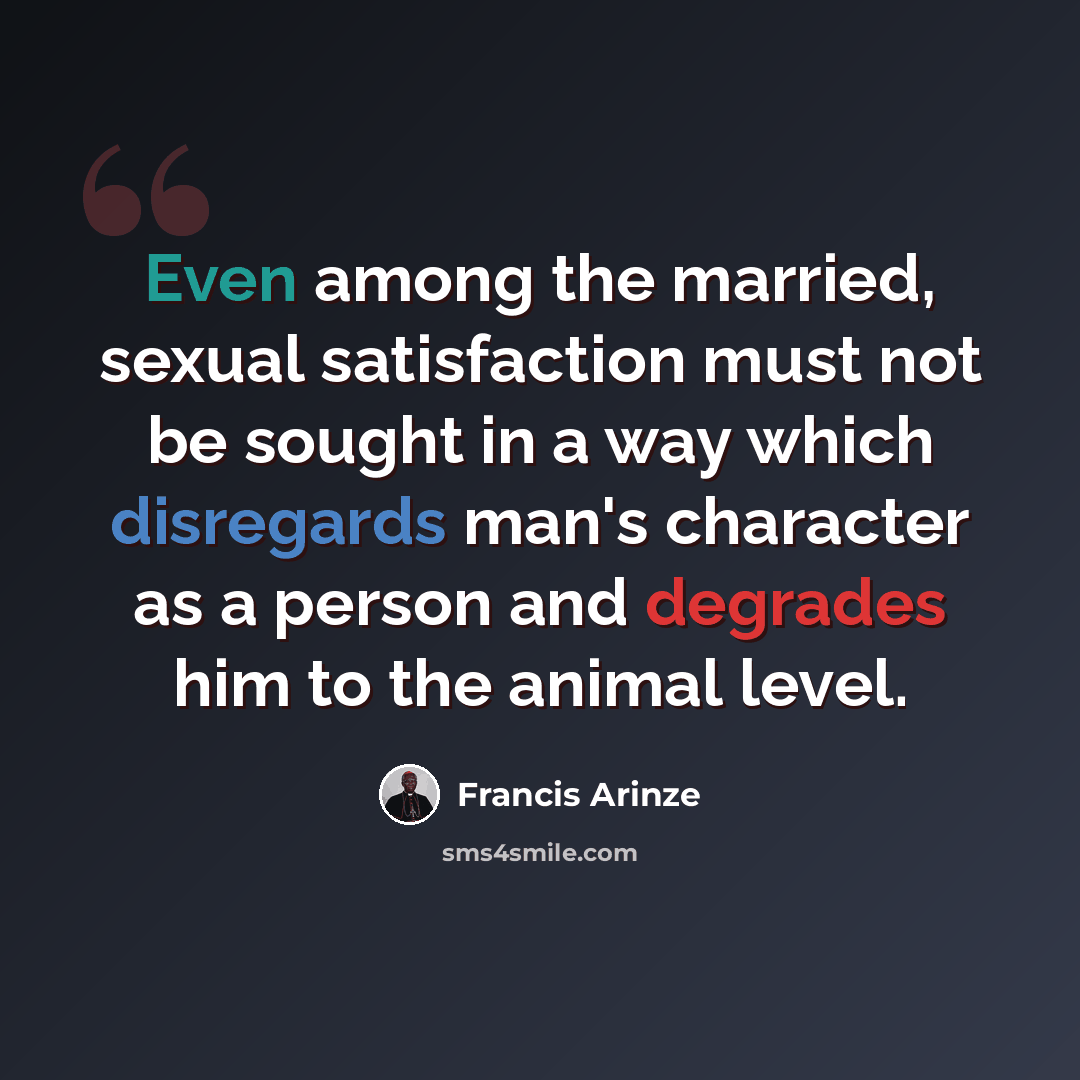 “Even among the married, sexual satisfaction must not be sought in a way which disregards man's character as a person and degrades him to the animal level.” quote by Francis Arinze
