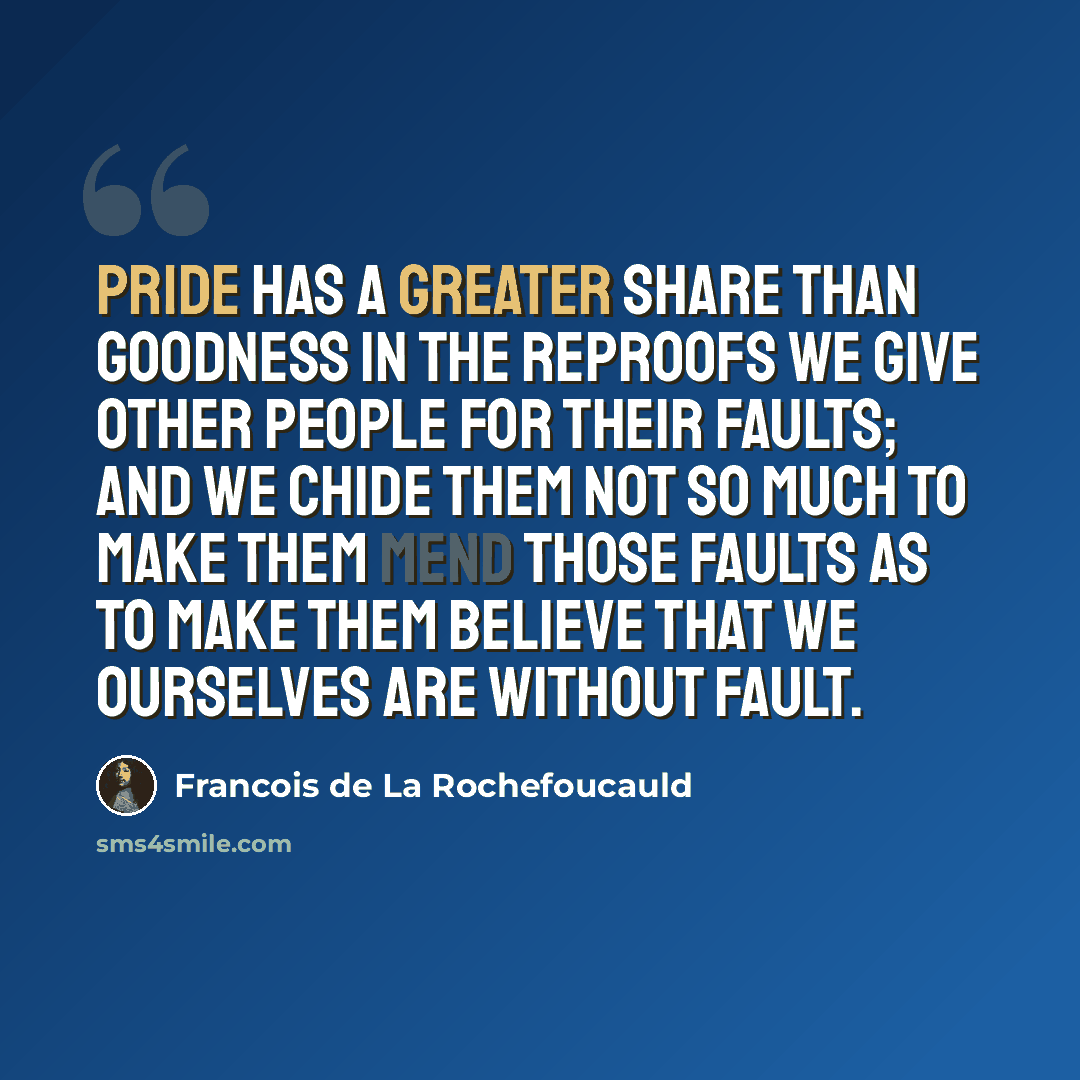 “Pride has a greater share than goodness in the reproofs we give other people for their faults; and we chide them not so much to make them mend those faults as to make them believe that we ourselves are without fault.” quote by Francois de La Rochefoucauld