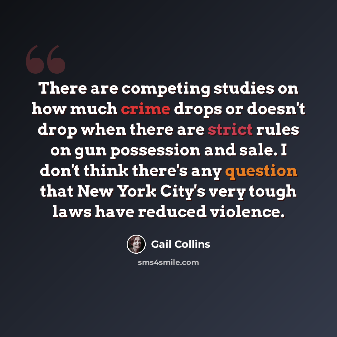 “There are competing studies on how much crime drops or doesn't drop when there are strict rules on gun possession and sale. I don't think there's any question that New York City's very tough laws have reduced violence.” quote by Gail Collins