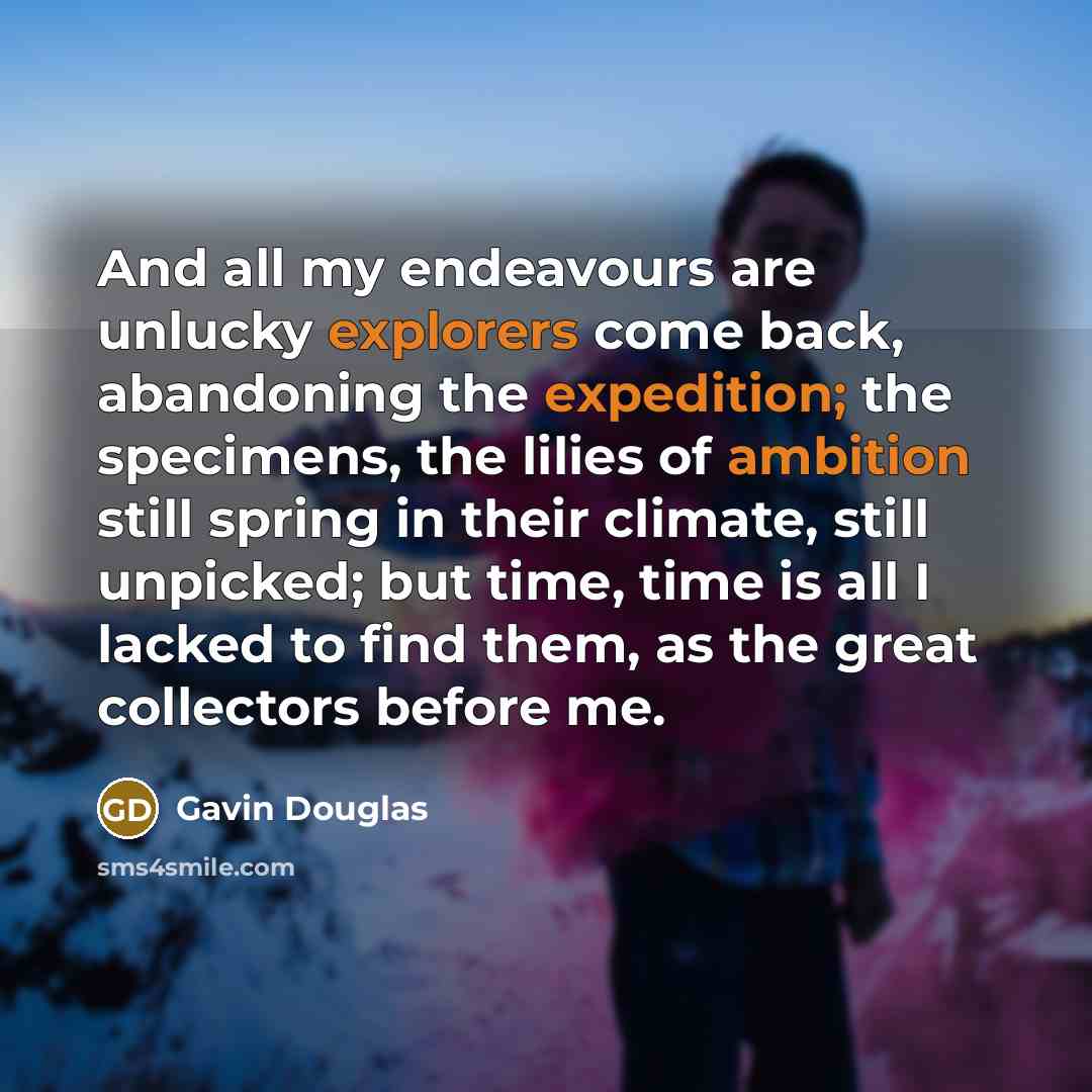 “And all my endeavours are unlucky explorers come back, abandoning the expedition; the specimens, the lilies of ambition still spring in their climate, still unpicked; but time, time is all I lacked to find them, as the great collectors before me.” quote by Gavin Douglas