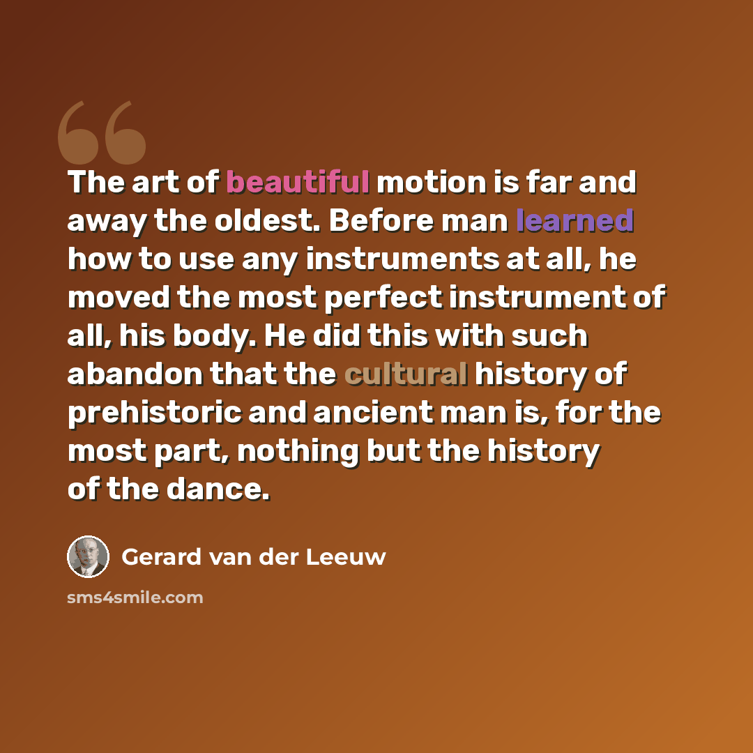“The art of beautiful motion is far and away the oldest. Before man learned how to use any instruments at all, he moved the most perfect instrument of all, his body. He did this with such abandon that the cultural history of prehistoric and ancient man is, for the most part, nothing but the history…” quote by Gerard van der Leeuw