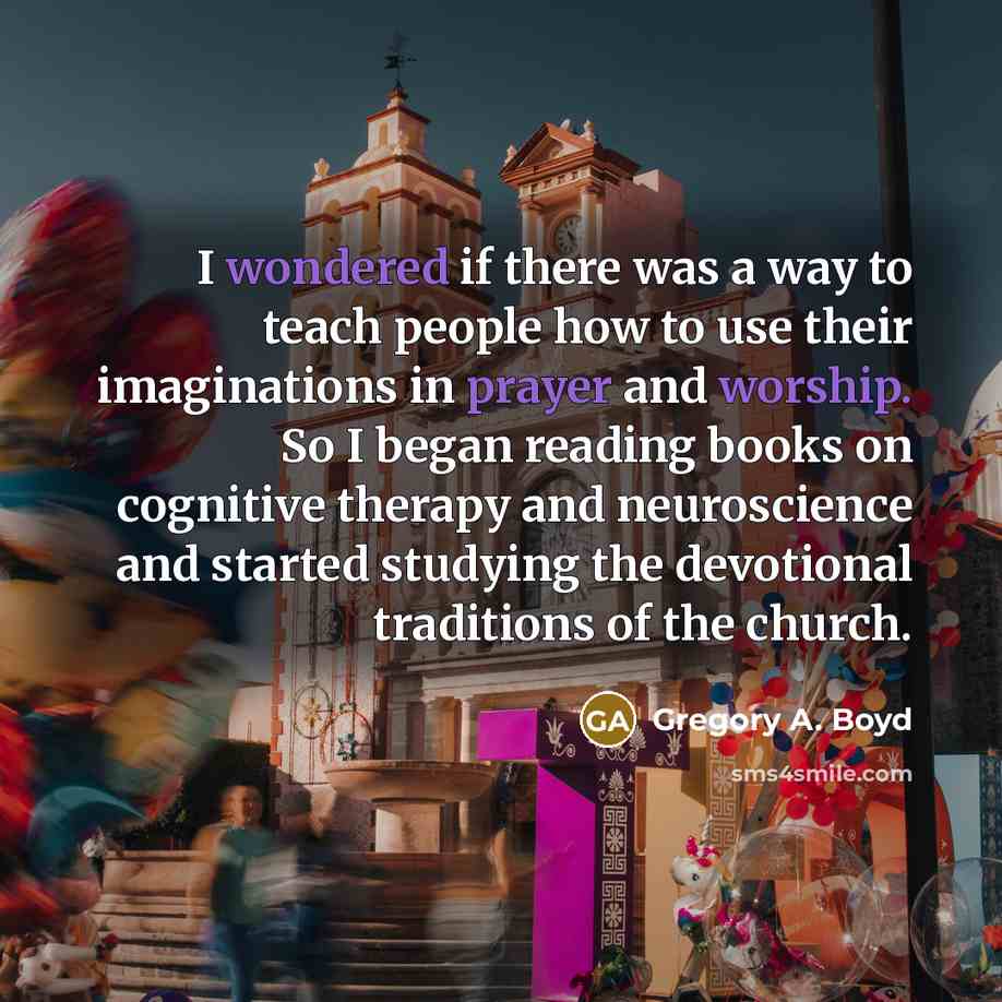 “I wondered if there was a way to teach people how to use their imaginations in prayer and worship. So I began reading books on cognitive therapy and neuroscience and started studying the devotional traditions of the church.” quote by Gregory A. Boyd