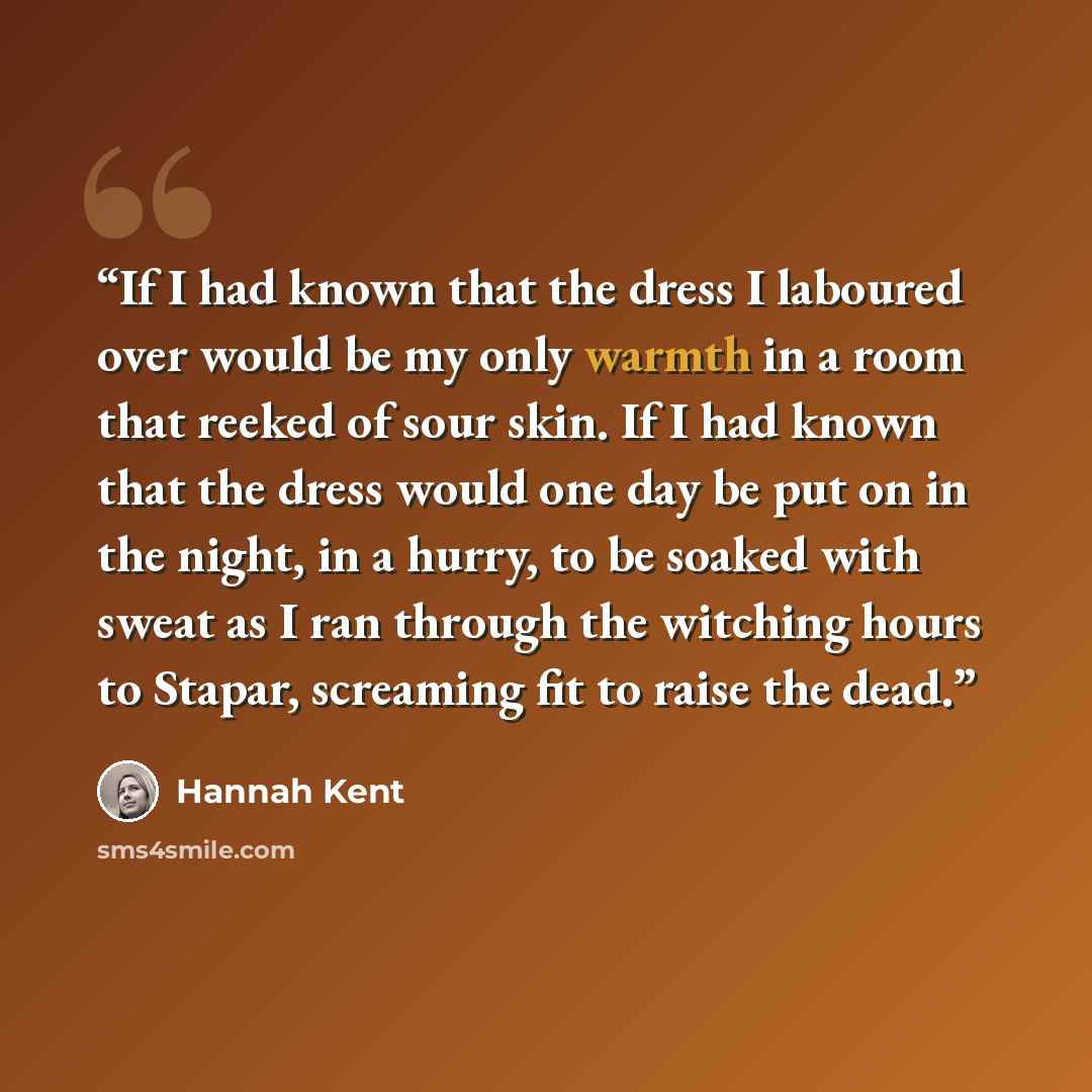 “If I had known that the dress I laboured over would be my only warmth in a room that reeked of sour skin. If I had known that the dress would one day be put on in the night, in a hurry, to be soaked with sweat as I ran through the witching hours to Stapar, screaming fit to raise the dead.” quote by Hannah Kent