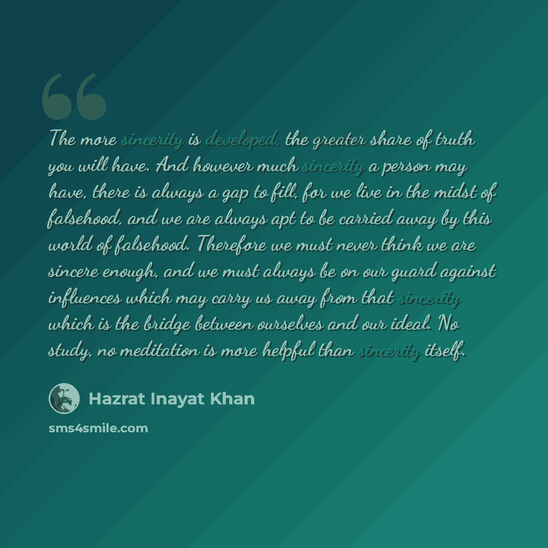 “The more sincerity is developed, the greater share of truth you will have. And however much sincerity a person may have, there is always a gap to fill, for we live in the midst of falsehood, and we are always apt to be carried away by this world of falsehood. Therefore we must never think we are…” quote by Hazrat Inayat Khan